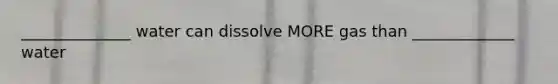 ______________ water can dissolve MORE gas than _____________ water