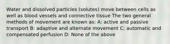 Water and dissolved particles (solutes) move between cells as well as blood vessels and connective tissue The two general methods of movement are known as: A: active and passive transport B: adaptive and alternate movement C: automatic and compensated perfusion D: None of the above