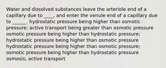 Water and dissolved substances leave the arteriole end of a capillary due to ____, and enter the venule end of a capillary due to ______. hydrostatic pressure being higher than osmotic pressure; active transport being <a href='https://www.questionai.com/knowledge/ktgHnBD4o3-greater-than' class='anchor-knowledge'>greater than</a> osmotic pressure osmotic pressure being higher than hydrostatic pressure; hydrostatic pressure being higher than osmotic pressure hydrostatic pressure being higher than osmotic pressure; osmotic pressure being higher than hydrostatic pressure osmosis; active transport