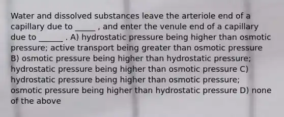 Water and dissolved substances leave the arteriole end of a capillary due to _____ , and enter the venule end of a capillary due to ______ . A) hydrostatic pressure being higher than osmotic pressure; active transport being greater than osmotic pressure B) osmotic pressure being higher than hydrostatic pressure; hydrostatic pressure being higher than osmotic pressure C) hydrostatic pressure being higher than osmotic pressure; osmotic pressure being higher than hydrostatic pressure D) none of the above