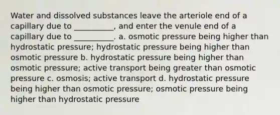 Water and dissolved substances leave the arteriole end of a capillary due to __________, and enter the venule end of a capillary due to __________. a. osmotic pressure being higher than hydrostatic pressure; hydrostatic pressure being higher than osmotic pressure b. hydrostatic pressure being higher than osmotic pressure; active transport being greater than osmotic pressure c. osmosis; active transport d. hydrostatic pressure being higher than osmotic pressure; osmotic pressure being higher than hydrostatic pressure