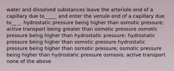 water and dissolved substances leave the arteriole end of a capillary due to_____ and enter the venule end of a capillary due to__ _. hydrostatic pressure being higher than osmotic pressure; active transport being greater than osmotic pressure osmotic pressure being higher than hydrostatic pressure; hydrostatic pressure being higher than osmotic pressure hydrostatic pressure being higher than osmotic pressure; osmotic pressure being higher than hydrostatic pressure osmosis; active transport none of the above