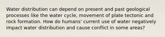 Water distribution can depend on present and past geological processes like the water cycle, movement of plate tectonic and rock formation. How do humans' current use of water negatively impact water distribution and cause conflict in some areas?
