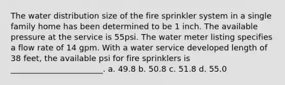 The water distribution size of the fire sprinkler system in a single family home has been determined to be 1 inch. The available pressure at the service is 55psi. The water meter listing specifies a flow rate of 14 gpm. With a water service developed length of 38 feet, the available psi for fire sprinklers is _______________________. a. 49.8 b. 50.8 c. 51.8 d. 55.0