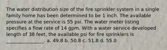 The water distribution size of the fire sprinkler system in a single family home has been determined to be 1 inch. The available pressure at the service is 55 psi. The water meter listing specifies a flow rate of 14 gpm. With a water service developed length of 38 feet, the available psi for fire sprinklers is ________________. a. 49.8 b. 50.8 c. 51.8 d. 55.0