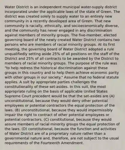 Water District is an independent municipal water-supply district incorporated under the applicable laws of the state of Green. The district was created solely to supply water to an entirely new community in a recently developed area of Green. That new community is racially, ethnically, and socioeconomically diverse, and the community has never engaged in any discrimination against members of minority groups. The five-member, elected governing board of the newly created Water District contains two persons who are members of racial minority groups. At its first meeting, the governing board of Water District adopted a rule unqualifiedly setting aside 25% of all positions on the staff of the District and 25% of all contracts to be awarded by the District to members of racial minority groups. The purpose of the rule was "to help redress the historical discrimination against these groups in this country and to help them achieve economic parity with other groups in our society." Assume that no federal statute applies. A suit by appropriate parties challenges the constitutionality of these set-asides. In this suit, the most appropriate ruling on the basis of applicable United States Supreme Court precedent would be that the set-asides are (A) unconstitutional, because they would deny other potential employees or potential contractors the equal protection of the laws. (B) unconstitutional, because they would impermissibly impair the right to contract of other potential employees or potential contractors. (C) constitutional, because they would assure members of racial minority groups the equal protection of the laws. (D) constitutional, because the function and activities of Water District are of a proprietary nature rather than a governmental nature and, therefore, are not subject to the usual requirements of the Fourteenth Amendment.