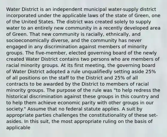 Water District is an independent municipal water-supply district incorporated under the applicable laws of the state of Green, one of the United States. The district was created solely to supply water to an entirely new community in a recently developed area of Green. That new community is racially, ethnically, and socioeconomically diverse, and the community has never engaged in any discrimination against members of minority groups. The five-member, elected governing board of the newly created Water District contains two persons who are members of racial minority groups. At its first meeting, the governing board of Water District adopted a rule unqualifiedly setting aside 25% of all positions on the staff to the District and 25% of all contracts to be awarded by the District to members of racial minority groups. The purpose of the rule was "to help redress the historical discrimination against these groups in this country and to help them achieve economic parity with other groups in our society." Assume that no federal statute applies. A suit by appropriate parties challenges the constitutionality of these set-asides. In this suit, the most appropriate ruling on the basis of applicable