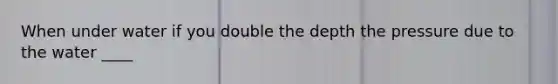 When under water if you double the depth the pressure due to the water ____