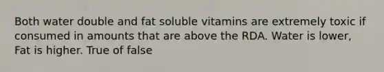 Both water double and fat soluble vitamins are extremely toxic if consumed in amounts that are above the RDA. Water is lower, Fat is higher. True of false