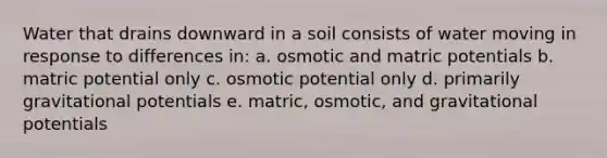 Water that drains downward in a soil consists of water moving in response to differences in: a. osmotic and matric potentials b. matric potential only c. osmotic potential only d. primarily gravitational potentials e. matric, osmotic, and gravitational potentials