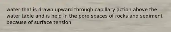 water that is drawn upward through capillary action above the water table and is held in the pore spaces of rocks and sediment because of surface tension