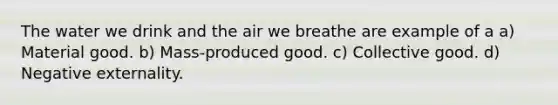 The water we drink and the air we breathe are example of a a) Material good. b) Mass-produced good. c) Collective good. d) Negative externality.