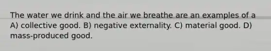 The water we drink and the air we breathe are an examples of a A) collective good. B) negative externality. C) material good. D) mass-produced good.