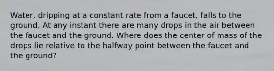 Water, dripping at a constant rate from a faucet, falls to the ground. At any instant there are many drops in the air between the faucet and the ground. Where does the center of mass of the drops lie relative to the halfway point between the faucet and the ground?