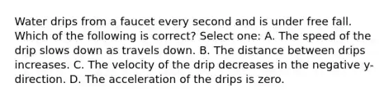 Water drips from a faucet every second and is under free fall. Which of the following is correct? Select one: A. The speed of the drip slows down as travels down. B. The distance between drips increases. C. The velocity of the drip decreases in the negative y-direction. D. The acceleration of the drips is zero.