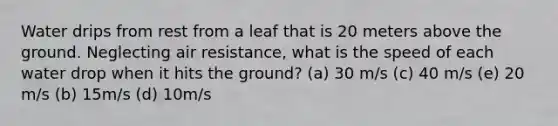 Water drips from rest from a leaf that is 20 meters above the ground. Neglecting air resistance, what is the speed of each water drop when it hits the ground? (a) 30 m/s (c) 40 m/s (e) 20 m/s (b) 15m/s (d) 10m/s