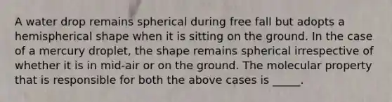 A water drop remains spherical during free fall but adopts a hemispherical shape when it is sitting on the ground. In the case of a mercury droplet, the shape remains spherical irrespective of whether it is in mid-air or on the ground. The molecular property that is responsible for both the above cases is _____.