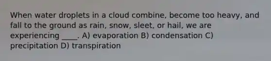 When water droplets in a cloud combine, become too heavy, and fall to the ground as rain, snow, sleet, or hail, we are experiencing ____. A) evaporation B) condensation C) precipitation D) transpiration