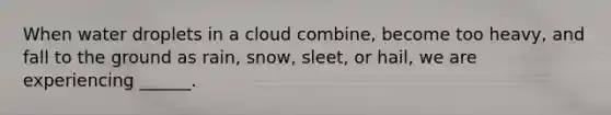 When water droplets in a cloud combine, become too heavy, and fall to the ground as rain, snow, sleet, or hail, we are experiencing ______.