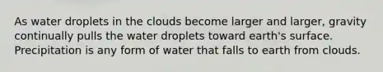 As water droplets in the clouds become larger and larger, gravity continually pulls the water droplets toward earth's surface. Precipitation is any form of water that falls to earth from clouds.