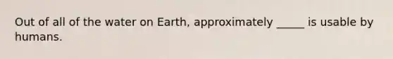 Out of all of the water on Earth, approximately _____ is usable by humans.