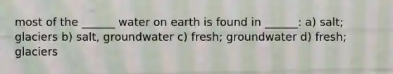 most of the ______ water on earth is found in ______: a) salt; glaciers b) salt, groundwater c) fresh; groundwater d) fresh; glaciers