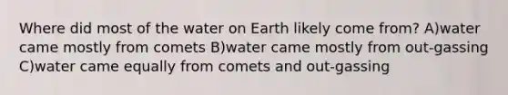 Where did most of the water on Earth likely come from? A)water came mostly from comets B)water came mostly from out-gassing C)water came equally from comets and out-gassing