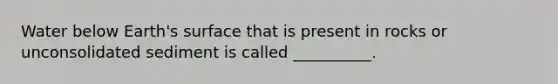 Water below Earth's surface that is present in rocks or unconsolidated sediment is called __________.