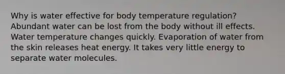 Why is water effective for body temperature regulation? Abundant water can be lost from the body without ill effects. Water temperature changes quickly. Evaporation of water from the skin releases heat energy. It takes very little energy to separate water molecules.