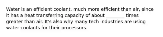 Water is an efficient coolant, much more efficient than air, since it has a heat transferring capacity of about ________ times <a href='https://www.questionai.com/knowledge/ktgHnBD4o3-greater-than' class='anchor-knowledge'>greater than</a> air. It's also why many tech industries are using water coolants for their processors.