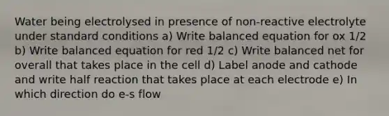 Water being electrolysed in presence of non-reactive electrolyte under standard conditions a) Write balanced equation for ox 1/2 b) Write balanced equation for red 1/2 c) Write balanced net for overall that takes place in the cell d) Label anode and cathode and write half reaction that takes place at each electrode e) In which direction do e-s flow