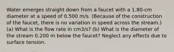 Water emerges straight down from a faucet with a 1.80-cm diameter at a speed of 0.500 m/s. (Because of the construction of the faucet, there is no variation in speed across the stream.) (a) What is the flow rate in cm3/s? (b) What is the diameter of the stream 0.200 m below the faucet? Neglect any effects due to surface tension.