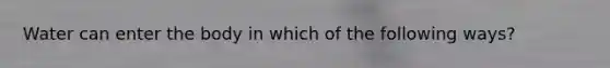 Water can enter the body in which of the following ways?