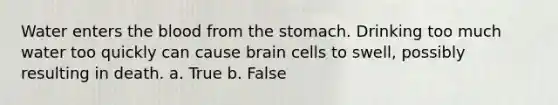 Water enters the blood from the stomach. Drinking too much water too quickly can cause brain cells to swell, possibly resulting in death. a. True b. False