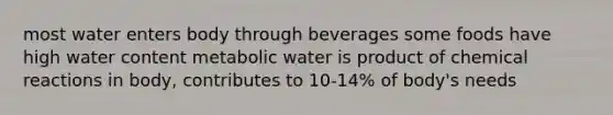 most water enters body through beverages some foods have high water content metabolic water is product of chemical reactions in body, contributes to 10-14% of body's needs