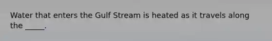 Water that enters the Gulf Stream is heated as it travels along the _____.