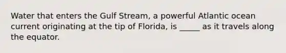 Water that enters the Gulf Stream, a powerful Atlantic ocean current originating at the tip of Florida, is _____ as it travels along the equator.