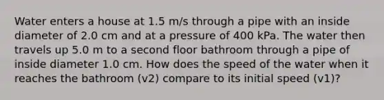 Water enters a house at 1.5 m/s through a pipe with an inside diameter of 2.0 cm and at a pressure of 400 kPa. The water then travels up 5.0 m to a second floor bathroom through a pipe of inside diameter 1.0 cm. How does the speed of the water when it reaches the bathroom (v2) compare to its initial speed (v1)?