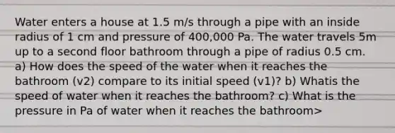 Water enters a house at 1.5 m/s through a pipe with an inside radius of 1 cm and pressure of 400,000 Pa. The water travels 5m up to a second floor bathroom through a pipe of radius 0.5 cm. a) How does the speed of the water when it reaches the bathroom (v2) compare to its initial speed (v1)? b) Whatis the speed of water when it reaches the bathroom? c) What is the pressure in Pa of water when it reaches the bathroom>