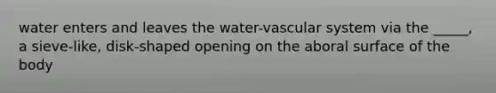 water enters and leaves the water-vascular system via the _____, a sieve-like, disk-shaped opening on the aboral surface of the body