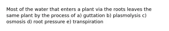 Most of the water that enters a plant via the roots leaves the same plant by the process of a) guttation b) plasmolysis c) osmosis d) root pressure e) transpiration