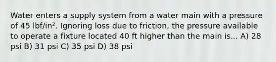 Water enters a supply system from a water main with a pressure of 45 lbf/in². Ignoring loss due to friction, the pressure available to operate a fixture located 40 ft higher than the main is... A) 28 psi B) 31 psi C) 35 psi D) 38 psi