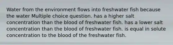 Water from the environment flows into freshwater fish because the water Multiple choice question. has a higher salt concentration than the blood of freshwater fish. has a lower salt concentration than the blood of freshwater fish. is equal in solute concentration to the blood of the freshwater fish.