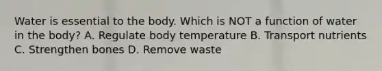 Water is essential to the body. Which is NOT a function of water in the body? A. Regulate body temperature B. Transport nutrients C. Strengthen bones D. Remove waste