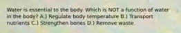 Water is essential to the body. Which is NOT a function of water in the body? A.) Regulate body temperature B.) Transport nutrients C.) Strengthen bones D.) Remove waste