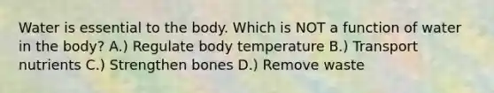 Water is essential to the body. Which is NOT a function of water in the body? A.) Regulate body temperature B.) Transport nutrients C.) Strengthen bones D.) Remove waste