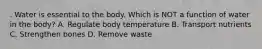 . Water is essential to the body. Which is NOT a function of water in the body? A. Regulate body temperature B. Transport nutrients C. Strengthen bones D. Remove waste