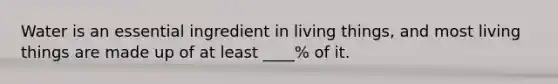 Water is an essential ingredient in living things, and most living things are made up of at least ____% of it.