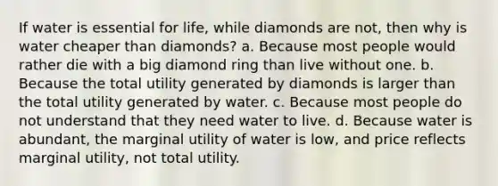 If water is essential for life, while diamonds are not, then why is water cheaper than diamonds? a. Because most people would rather die with a big diamond ring than live without one. b. Because the total utility generated by diamonds is larger than the total utility generated by water. c. Because most people do not understand that they need water to live. d. Because water is abundant, the marginal utility of water is low, and price reflects marginal utility, not total utility.