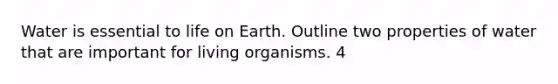 Water is essential to life on Earth. Outline two properties of water that are important for living organisms. 4